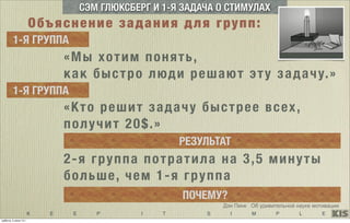 K E E P I T S I M P L E
СЭМ ГЛЮКСБЕРГ И 1-Я ЗАДАЧА О СТИМУЛАХ
«Мы хотим понять,
как быстро люди решают эту задачу.»
1-Я ГРУППА
1-Я ГРУППА
«Кто решит задачу быстрее всех,
получит 20$.»
РЕЗУЛЬТАТ
2-я группа потратила на 3,5 минуты
больше, чем 1-я группа
ПОЧЕМУ?
Дэн Пинк Об удивительной науке мотивации
Объяснение задания для групп:
суббота, 5 июля 14 г.
 