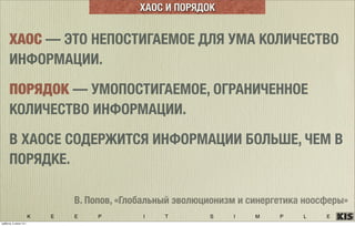 K E E P I T S I M P L E
ХАОС — ЭТО НЕПОСТИГАЕМОЕ ДЛЯ УМА КОЛИЧЕСТВО
ИНФОРМАЦИИ.
ПОРЯДОК — УМОПОСТИГАЕМОЕ, ОГРАНИЧЕННОЕ
КОЛИЧЕСТВО ИНФОРМАЦИИ.
В ХАОСЕ СОДЕРЖИТСЯ ИНФОРМАЦИИ БОЛЬШЕ, ЧЕМ В
ПОРЯДКЕ.
В. Попов, «Глобальный эволюционизм и синергетика ноосферы»
ХАОС И ПОРЯДОК
суббота, 5 июля 14 г.
 