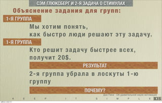 K E E P I T S I M P L E
Дэн Пинк Об удивительной науке мотивации
2-я группа убрала в лоскуты 1-ю
группу
ПОЧЕМУ?
СЭМ ГЛЮКСБЕРГ И 2-Я ЗАДАЧА О СТИМУЛАХ
Мы хотим понять,
как быстро люди решают эту задачу.
1-Я ГРУППА
1-Я ГРУППА
Кто решит задачу быстрее всех,
получит 20$.
РЕЗУЛЬТАТ
Объяснение задания для групп:
суббота, 5 июля 14 г.
 