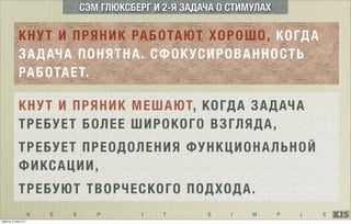 K E E P I T S I M P L E
СЭМ ГЛЮКСБЕРГ И 2-Я ЗАДАЧА О СТИМУЛАХ
КНУТ И ПРЯНИК РАБОТАЮТ ХОРОШО, КОГДА
ЗАДАЧА ПОНЯТНА. СФОКУСИРОВАННОСТЬ
РАБОТАЕТ.
КНУТ И ПРЯНИК МЕШАЮТ, КОГДА ЗАДАЧА
ТРЕБУЕТ БОЛЕЕ ШИРОКОГО ВЗГЛЯДА,
ТРЕБУЕТ ПРЕОДОЛЕНИЯ ФУНКЦИОНАЛЬНОЙ
ФИКСАЦИИ,
ТРЕБУЮТ ТВОРЧЕСКОГО ПОДХОДА.
суббота, 5 июля 14 г.
 