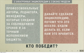 K E E P I T S I M P L E
ПРОФЕССИОНАЛЬНЫЕ
АВТОРЫ, РЕДАКТОРА,
МЕНЕДЖЕРЫ,
КОТОРЫЕ СЛЕДИЛИ
ЗА СОБЛЮДЕНИЕМ
СРОКОВ И ЗА
ТОЧНЫМ
ИСПОЛНЕНИЕМ
БЮДЖЕТА.
2 ЭЛЕКТРОННЫЕ ЭНЦИКЛОПЕДИИ & 2 БИЗНЕС МОДЕЛИ
ДАВАЙТЕ СДЕЛАЕМ
ЭНЦИКЛОПЕДИЮ,
ПОТОМУ ЧТО ЭТО
ВЕСЕЛО. БУДЕМ
ДЕЛАТЬ ЕЕ, ЕСЛИ
НАМ ЭТО НРАВИТСЯ.
КТО ПОБЕДИТ?
суббота, 5 июля 14 г.
 