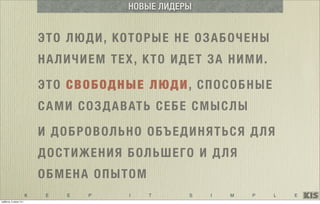 K E E P I T S I M P L E
ЭТО ЛЮДИ, КОТОРЫЕ НЕ ОЗАБОЧЕНЫ
НАЛИЧИЕМ ТЕХ, КТО ИДЕТ ЗА НИМИ.
ЭТО СВОБОДНЫЕ ЛЮДИ, СПОСОБНЫЕ
САМИ СОЗДАВАТЬ СЕБЕ СМЫСЛЫ
НОВЫЕ ЛИДЕРЫ
И ДОБРОВОЛЬНО ОБЪЕДИНЯТЬСЯ ДЛЯ
ДОСТИЖЕНИЯ БОЛЬШЕГО И ДЛЯ
ОБМЕНА ОПЫТОМ
суббота, 5 июля 14 г.
 