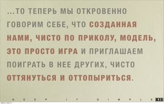 K E E P I T S I M P L E
…ТО ТЕПЕРЬ МЫ ОТКРОВЕННО
ГОВОРИМ СЕБЕ, ЧТО СОЗДАННАЯ
НАМИ, ЧИСТО ПО ПРИКОЛУ, МОДЕЛЬ,
ЭТО ПРОСТО ИГРА И ПРИГЛАШАЕМ
ПОИГРАТЬ В НЕЕ ДРУГИХ, ЧИСТО
ОТТЯНУТЬСЯ И ОТТОПЫРИТЬСЯ.
суббота, 5 июля 14 г.
 