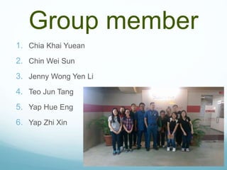 Group member
1. Chia Khai Yuean
2. Chin Wei Sun
3. Jenny Wong Yen Li
4. Teo Jun Tang
5. Yap Hue Eng
6. Yap Zhi Xin
 