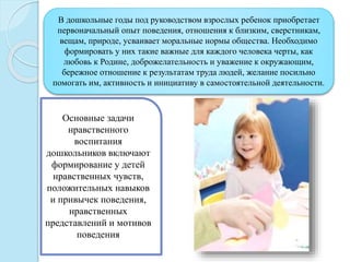 В дошкольные годы под руководством взрослых ребенок приобретает
первоначальный опыт поведения, отношения к близким, сверстникам,
вещам, природе, усваивает моральные нормы общества. Необходимо
формировать у них такие важные для каждого человека черты, как
любовь к Родине, доброжелательность и уважение к окружающим,
бережное отношение к результатам труда людей, желание посильно
помогать им, активность и инициативу в самостоятельной деятельности.
Основные задачи
нравственного
воспитания
дошкольников включают
формирование у детей
нравственных чувств,
положительных навыков
и привычек поведения,
нравственных
представлений и мотивов
поведения
 