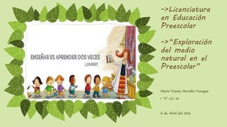->Licenciatura
en Educación
Preescolar
->“Exploración
del medio
natural en el
Preescolar”
María Vianey Heredia Venegas
1 “A” n.l.: 14
6 de Abril del 2014
 