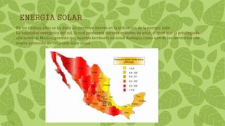 ENERGÍA SOLAR
En los últimos años se ha dado un creciente interés en la utilización de la energía solar.
La capacidad energética del sol, la cual perdurará durante millones de años, al igual que la privilegiada
ubicación de México, permite que nuestro territorio nacional destaque como uno de los territorios con
mayor promedio de radiación solar anual.
 