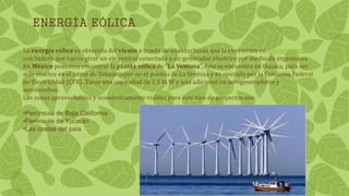 ENERGÍA EÓLICA
La energía eólica es obtenida del viento a través de unas turbinas que la convierten en electricidad,
con hélices que hacen girar un eje central conectado a un generador eléctrico por medio de engranajes.
En México podemos encontrar la planta eólica de “La Ventosa”, ésta se encuentra en Oaxaca, para ser
más exactos en el istmo de Tehuantepec en el pueblo de La Ventosa y es operada por la Comisión Federal
de Electricidad (CFE). Tiene una capacidad de 1.5 M.W y una adicional en aerogeneradores y
aerobombas.
Las zonas aprovechables y económicamente viables para éste tipo de proyectos son:
•Península de Baja California
•Península de Yucatán
•Las costas del país
 