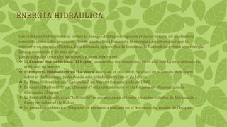 ENERGÍA HIDRÁULICA
Las centrales hidroeléctricas toman la energía del flujo de agua en el cause natural de un desnivel
conocido como salto geodésico, donde una turbina transmite la energía a un alternador que la
convierte en energía eléctrica. Esta forma de aprovechar la fuerza de la Naturaleza genera una energía
limpia, renovable y de bajo riesgo.
Las principales centrales hidroeléctricas en México son:
 La Central Hidroeléctrica “El Cajón”, comenzó a ser construida en el año 2003 y está ubicada en
el Estado de Nayarit
 El Proyecto Hidroeléctrico “La Yesca” inició en el año 2008. Se ubica en el estado de Nayarit,
sobre el río Santiago, justo donde este estado limita con el de Jalisco
 La Presa Hidroeléctrica “Aguamilpa” en Nayarit fue concluida en 1993
 La Central Hidroeléctrica “Chicoasén” está ubicada sobe el río Grijalva en el municipio de
Chicoasén, Chiapas
 La Central Hidroeléctrica “Infiernillo” se encuentra en el límite entre los estados de Michoacán y
Guerrero sobre el río Balsas
 La presa hidroeléctrica “Malpaso” se encuentra ubicada en el Noroeste del estado de Chiapas
 