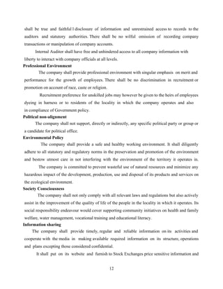 shall be true and faithful l disclosure of information and unrestrained access to records to the
auditors and statutory authorities. There shall be no wilful omission of recording company
transactions or manipulation of company accounts.
Internal Auditor shall have free and unhindered access to all company information with
liberty to interact with company officials at all levels.
Professional Environment
The company shall provide professional environment with singular emphasis on merit and
performance for the growth of employees. There shall be no discrimination in recruitment or
promotion on account of race, caste or religion.
Recruitment preference for unskilled jobs may however be given to the heirs of employees
dyeing in harness or to residents of the locality in which the company operates and also
in compliance of Government policy.
Political non-alignment
The company shall not support, directly or indirectly, any specific political party or group or
a candidate for political office.
Environmental Policy
The company shall provide a safe and healthy working environment. It shall diligently
adhere to all statutory and regulatory norms in the preservation and promotion of the environment
and bestow utmost care in not interfering with the environment of the territory it operates in.
The company is committed to prevent wasteful use of natural resources and minimize any
hazardous impact of the development, production, use and disposal of its products and services on
the ecological environment.
Society Consciousness
The company shall not only comply with all relevant laws and regulations but also actively
assist in the improvement of the quality of life of the people in the locality in which it operates. Its
social responsibility endeavour would cover supporting community initiatives on health and family
welfare, water management, vocational training and educational literacy.
Information sharing
The company shall provide timely, regular and reliable information on its activities and
cooperate with the media in making available required information on its structure, operations
and plans excepting those considered confidential.
It shall put on its website and furnish to Stock Exchanges price sensitive information and
12
 