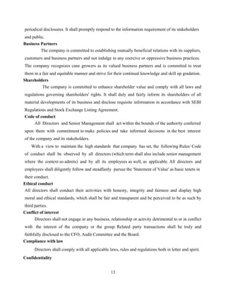periodical disclosures. It shall promptly respond to the information requirement of its stakeholders
and public.
Business Partners
The company is committed to establishing mutually beneficial relations with its suppliers,
customers and business partners and not indulge in any coercive or oppressive business practices.
The company recognizes cane growers as its valued business partners and is committed to treat
them in a fair and equitable manner and strive for their continual knowledge and skill up gradation.
Shareholders
The company is committed to enhance shareholder value and comply with all laws and
regulations governing shareholders' rights. It shall duly and fairly inform its shareholders of all
material developments of its business and disclose requisite information in accordance with SEBI
Regulations and Stock Exchange Listing Agreement.
Code of conduct
All Directors and Senior Management shall act within the bounds of the authority conferred
upon them with commitment to make policies and take informed decisions in the best interest
of the company and its stakeholders.
With a view to maintain the high standards that company has set, the following Rules/ Code
of conduct shall be observed by all directors (which term shall also include senior management
where the context so admits) and by all its employees as well, as applicable. All directors and
employees shall diligently follow and steadfastly pursue the 'Statement of Value' as basic tenets in
their conduct.
Ethical conduct
All directors shall conduct their activities with honesty, integrity and fairness and display high
moral and ethical standards, which shall be fair and transparent and be perceived to be as such by
third parties.
Conflict of interest
Directors shall not engage in any business, relationship or activity detrimental to or in conflict
with the interest of the company or the group. Related party transactions shall be truly and
faithfully disclosed to the CFO, Audit Committee and the Board.
Compliance with law
Directors shall comply with all applicable laws, rules and regulations both in letter and spirit.
Confidentiality
13
 