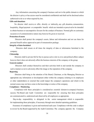 Any information concerning the company's business and not in the public domain to which
the director is privy or has access must be considered confidential and shall not be disclosed unless
authorized to do so or when required by law.
Gifts and donations
No director shall receive or offer, directly or indirectly, any gift, donation, remuneration,
hospitality, illegal payment or comparable benefit which are intended or perceived to be intended
to obtain business or uncompetitive favours for the conduct of business. Normal gifts on customary
occasion or of commemorative nature may however be given or received.
Protection of assets
Directors shall protect the company's assets, labour and information and not use them for
personal benefit unless approved as part of remuneration package.
Integrity of data furnished
Directors shall ensure at all times the integrity of data or information furnished to the
company.
Citizenship
Directors shall in private life be free to pursue active role in civic and political affairs subject
however that it does not adversely affect the business interests of the company or the group.
General conduct
Directors shall conduct themselves and their activities both in and outside the company in
such a manner as not to adversely affect the image or the reputation of the company.
Reporting
Directors shall bring to the attention of the Board, Chairman, or the Managing Director as
appropriate any information or development either within the company (relating to its employees
or other stakeholders) or external that could impact the company's operations and which in the
normal course may not have come to the knowledge or notice of the company.
Compliance - Monitoring
Compliance with these principles is considered an essential element in company's business
success. The Board and Audit Committee are responsible for ensuring that these principles
are communicated to, understood and observed by all employees as appropriate.
Day-to-day responsibility is delegated to the senior management which is responsible
for implementing these principles, if necessary through more detailed operating guidelines.
Assurance of compliance is given and monitored each year. Compliance with the code is subject
to review by the Board supported by the Audit Committee. The company appoints the Company
14
 