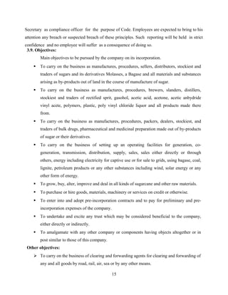 Secretary as compliance officer for the purpose of Code. Employees are expected to bring to his
attention any breach or suspected breach of these principles. Such reporting will be held in strict
confidence and no employee will suffer as a consequence of doing so.
3.9. Objectives:
Main objectives to be pursued by the company on its incorporation.
 To carry on the business as manufactures, procedures, sellers, distributors, stockiest and
traders of sugars and its derivatives Molasses, a Bagase and all materials and substances
arising as by-products out of land in the course of manufacture of sugar.
 To carry on the business as manufactures, procedures, brewers, slanders, distillers,
stockiest and traders of rectified sprit, gasohol, acetic acid, acetone, acetic anbydride
vinyl acete, polymers, plastic, poly vinyl chloride liquor and all products made there
from.
 To carry on the business as manufactures, procedures, packers, dealers, stockiest, and
traders of bulk drugs, pharmaceutical and medicinal preparation made out of by-products
of sugar or their derivatives.
 To carry on the business of setting up an operating facilities for generation, co-
generation, transmission, distribution, supply, sales, sales either directly or through
others, energy including electricity for captive use or for sale to grids, using bagase, coal,
lignite, petroleum products or any other substances including wind, solar energy or any
other form of energy.
 To grow, buy, alter, improve and deal in all kinds of sugarcane and other raw materials.
 To purchase or hire goods, materials, machinery or services on credit or otherwise.
 To enter into and adopt pre-incorporation contracts and to pay for preliminary and pre-
incorporation expenses of the company.
 To undertake and excite any trust which may be considered beneficial to the company,
either directly or indirectly.
 To amalgamate with any other company or components having objects altogether or in
post similar to those of this company.
Other objectives:
 To carry on the business of clearing and forwarding agents for clearing and forwarding of
any and all goods by road, rail, air, sea or by any other means.
15
 