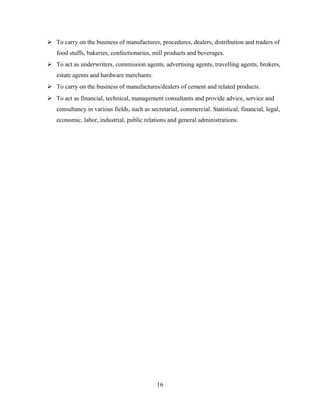  To carry on the business of manufactures, procedures, dealers, distribution and traders of
food stuffs, bakeries, confectionaries, mill products and beverages.
 To act as underwriters, commission agents, advertising agents, travelling agents, brokers,
estate agents and hardware merchants.
 To carry on the business of manufactures/dealers of cement and related products.
 To act as financial, technical, management consultants and provide advice, service and
consultancy in various fields, such as secretarial, commercial. Statistical, financial, legal,
economic, labor, industrial, public relations and general administrations.
16
 