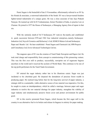 Ponni Sugars is the brainchild of late S Viswanathan, affectionately referred to as SV by
his friends & associates, a renowned industrialist of the South. SV was a lawyer-turned freedom
fighter-turned industrialist of a unique genre. He was a close associate of late Jaya Prakash
Narayan. He teamed up with Sri R Venkataraman, former President of India, to practise Law at
Chennai. He joined in 1977 the House of Seshasayee, a Managing Agency firm of repute in that
era.
With the untimely death of Sri V Seshasayee, SV took on the mantle, and established
in quick succession between 1978 and 1962 four industrial enterprises, namely, Seshasayee
Industries Ltd, Neyveli Ceramics and Refractory’s Ltd, SEMCO Meters Ltd and Seshasayee
Paper and Boards Ltd. He later established Ponni Sugars and Chemicals Ltd, SPB Projects
and Consultancy Ltd, Esvin Advanced Technologies Ltd etc.
The magnum opus of SV was the creation of Tamil Nadu Newsprint and Papers Ltd. He
took total charge and responsibility from concept to commissioning of this pioneering venture.
This was the first ever mill to produce, successfully, newsprint out of sugarcane bagasse
anywhere in the world and it received the acclaim of World Bank. This continues to be one of
the top profit performers for the Tamil Nadu Government.
SV entered the sugar industry rather late in his illustrious career. Sugar was just
incidental to his cherished goal. He despised the denudation of precious forest wealth in
producing paper. He realized long before that for the long-term survival of paper industry, a
strategic shift to a sustainable, viable alternative source of raw material was imperative. For this,
he sought to create an interdependence, which he called a marriage, between paper and sugar
industries to resolve the raw material shortage for paper industry, strengthen the viability of
sugar industry and simultaneously preserve forest cover and protect environment for public
good.
SV in this resolve promoted Ponni Sugars, which became the first sugar mill in the
country to use alternative fuel in its boilers and release its bagasse in entirety for paper making.
6
 