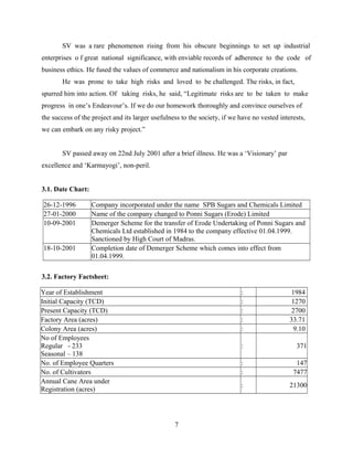 SV was a rare phenomenon rising from his obscure beginnings to set up industrial
enterprises o f great national significance, with enviable records of adherence to the code of
business ethics. He fused the values of commerce and nationalism in his corporate creations.
He was prone to take high risks and loved to be challenged. The risks, in fact,
spurred him into action. Of taking risks, he said, “Legitimate risks are to be taken to make
progress in one’s Endeavour’s. If we do our homework thoroughly and convince ourselves of
the success of the project and its larger usefulness to the society, if we have no vested interests,
we can embark on any risky project.”
SV passed away on 22nd July 2001 after a brief illness. He was a ‘Visionary’ par
excellence and ‘Karmayogi’, non-peril.
3.1. Date Chart:
26-12-1996 Company incorporated under the name SPB Sugars and Chemicals Limited
27-01-2000 Name of the company changed to Ponni Sugars (Erode) Limited
10-09-2001 Demerger Scheme for the transfer of Erode Undertaking of Ponni Sugars and
Chemicals Ltd established in 1984 to the company effective 01.04.1999.
Sanctioned by High Court of Madras.
18-10-2001 Completion date of Demerger Scheme which comes into effect from
01.04.1999.
3.2. Factory Factsheet:
Year of Establishment : 1984
Initial Capacity (TCD) : 1270
Present Capacity (TCD) : 2700
Factory Area (acres) : 33.71
Colony Area (acres) : 9.10
No of Employees
Regular - 233
Seasonal – 138
: 371
No. of Employee Quarters : 147
No. of Cultivators : 7477
Annual Cane Area under
Registration (acres)
: 21300
7
 