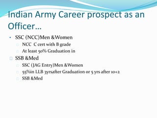 Indian Army Career prospect as an
Officer…
• SSC (NCC)Men &Women
NCC C cert with B grade
At least 50% Graduation in
SSB &Med
SSC (JAG Entry)Men &Women
55%in LLB 3yrsafter Graduation or 5 yrs after 10+2
SSB &Med
 