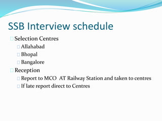 SSB Interview schedule
Selection Centres
Allahabad
Bhopal
Bangalore
Reception
Report to MCO AT Railway Station and taken to centres
If late report direct to Centres
 