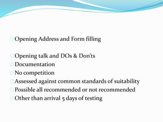 Opening Address and Form filling
Opening talk and DOs & Don’ts
Documentation
No competition
Assessed against common standards of suitability
Possible all recommended or not recommended
Other than arrival 5 days of testing
 