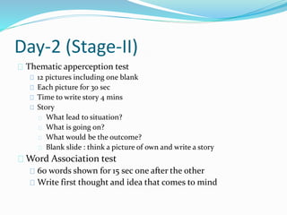 Day-2 (Stage-II)
Thematic apperception test
12 pictures including one blank
Each picture for 30 sec
Time to write story 4 mins
Story
What lead to situation?
What is going on?
What would be the outcome?
Blank slide : think a picture of own and write a story
Word Association test
60 words shown for 15 sec one after the other
Write first thought and idea that comes to mind
 