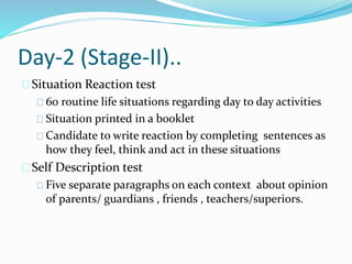 Day-2 (Stage-II)..
Situation Reaction test
60 routine life situations regarding day to day activities
Situation printed in a booklet
Candidate to write reaction by completing sentences as
how they feel, think and act in these situations
Self Description test
Five separate paragraphs on each context about opinion
of parents/ guardians , friends , teachers/superiors.
 