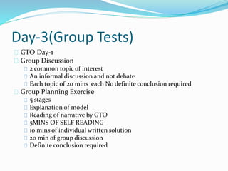 Day-3(Group Tests)
GTO Day-1
Group Discussion
2 common topic of interest
An informal discussion and not debate
Each topic of 20 mins each No definite conclusion required
Group Planning Exercise
5 stages
Explanation of model
Reading of narrative by GTO
5MINS OF SELF READING
10 mins of individual written solution
20 min of group discussion
Definite conclusion required
 