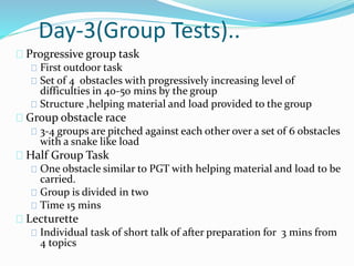 Day-3(Group Tests)..
Progressive group task
First outdoor task
Set of 4 obstacles with progressively increasing level of
difficulties in 40-50 mins by the group
Structure ,helping material and load provided to the group
Group obstacle race
3-4 groups are pitched against each other over a set of 6 obstacles
with a snake like load
Half Group Task
One obstacle similar to PGT with helping material and load to be
carried.
Group is divided in two
Time 15 mins
Lecturette
Individual task of short talk of after preparation for 3 mins from
4 topics
 