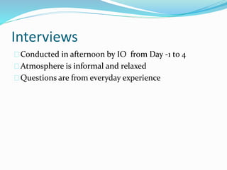 Interviews
Conducted in afternoon by IO from Day -1 to 4
Atmosphere is informal and relaxed
Questions are from everyday experience
 