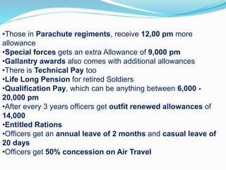 •Those in Parachute regiments, receive 12,00 pm more
allowance
•Special forces gets an extra Allowance of 9,000 pm
•Gallantry awards also comes with additional allowances
•There is Technical Pay too
•Life Long Pension for retired Soldiers
•Qualification Pay, which can be anything between 6,000 -
20,000 pm
•After every 3 years officers get outfit renewed allowances of
14,000
•Entitled Rations
•Officers get an annual leave of 2 months and casual leave of
20 days
•Officers get 50% concession on Air Travel
 
