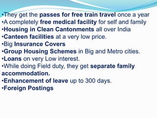 •They get the passes for free train travel once a year
•A completely free medical facility for self and family
•Housing in Clean Cantonments all over India
•Canteen facilities at a very low price.
•Big Insurance Covers
•Group Housing Schemes in Big and Metro cities.
•Loans on very Low interest.
•While doing Field duty, they get separate family
accommodation.
•Enhancement of leave up to 300 days.
•Foreign Postings
 
