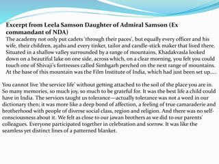 Excerpt from Leela Samson Daughter of Admiral Samson (Ex
commandant of NDA)
The academy not only put cadets 'through their paces', but equally every officer and his
wife, their children, ayahs and every tinker, tailor and candle-stick maker that lived there.
Situated in a shallow valley surrounded by a range of mountains, Khadakvasla looked
down on a beautiful lake on one side, across which, on a clear morning, you felt you could
touch one of Shivaji's fortresses called Simhgarh perched on the next range of mountains.
At the base of this mountain was the Film Institute of India, which had just been set up…..
You cannot live 'the service life' without getting attached to the soil of the place you are in.
So many memories, so much joy, so much to be grateful for. It was the best life a child could
have in India. The services taught us tolerance—actually tolerance was not a word in our
dictionary then; it was more like a deep bond of affection, a feeling of true camaraderie and
brotherhood with people of diverse social class, region and religion. And there was no self-
consciousness about it. We felt as close to our jawan brothers as we did to our parents'
colleagues. Everyone participated together in celebration and sorrow. It was like the
seamless yet distinct lines of a patterned blanket.
 