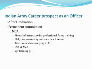 Indian Army Career prospect as an Officer
After Graduation
Permanent commission
NDA
Finest Infrastructure for professional Army training
Help dev personality cultivate new interest
Take exam while studying in XII
SSB & Med
4yr training 3+1
 