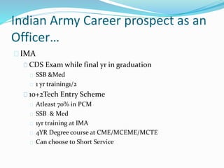 Indian Army Career prospect as an
Officer…
IMA
CDS Exam while final yr in graduation
SSB &Med
1 yr training1/2
10+2Tech Entry Scheme
Atleast 70% in PCM
SSB & Med
1yr training at IMA
4YR Degree course at CME/MCEME/MCTE
Can choose to Short Service
 