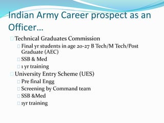Indian Army Career prospect as an
Officer…
Technical Graduates Commission
Final yr students in age 20-27 B Tech/M Tech/Post
Graduate (AEC)
SSB & Med
1 yr training
University Entry Scheme (UES)
Pre final Engg
Screening by Command team
SSB &Med
1yr training
 