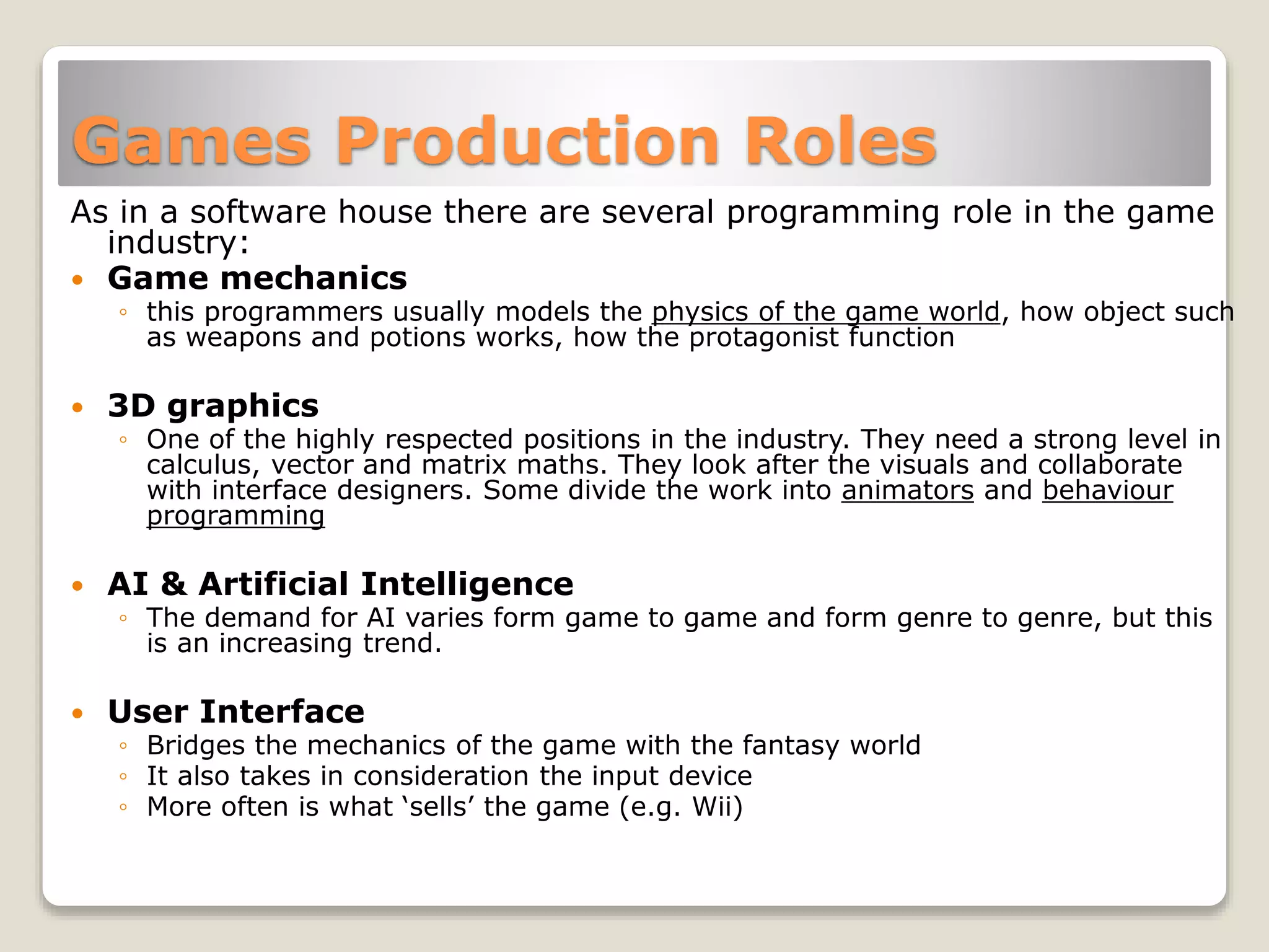 Games Production Roles
As in a software house there are several programming role in the game
industry:
 Game mechanics
◦ this programmers usually models the physics of the game world, how object such
as weapons and potions works, how the protagonist function
 3D graphics
◦ One of the highly respected positions in the industry. They need a strong level in
calculus, vector and matrix maths. They look after the visuals and collaborate
with interface designers. Some divide the work into animators and behaviour
programming
 AI & Artificial Intelligence
◦ The demand for AI varies form game to game and form genre to genre, but this
is an increasing trend.
 User Interface
◦ Bridges the mechanics of the game with the fantasy world
◦ It also takes in consideration the input device
◦ More often is what ‘sells’ the game (e.g. Wii)
 