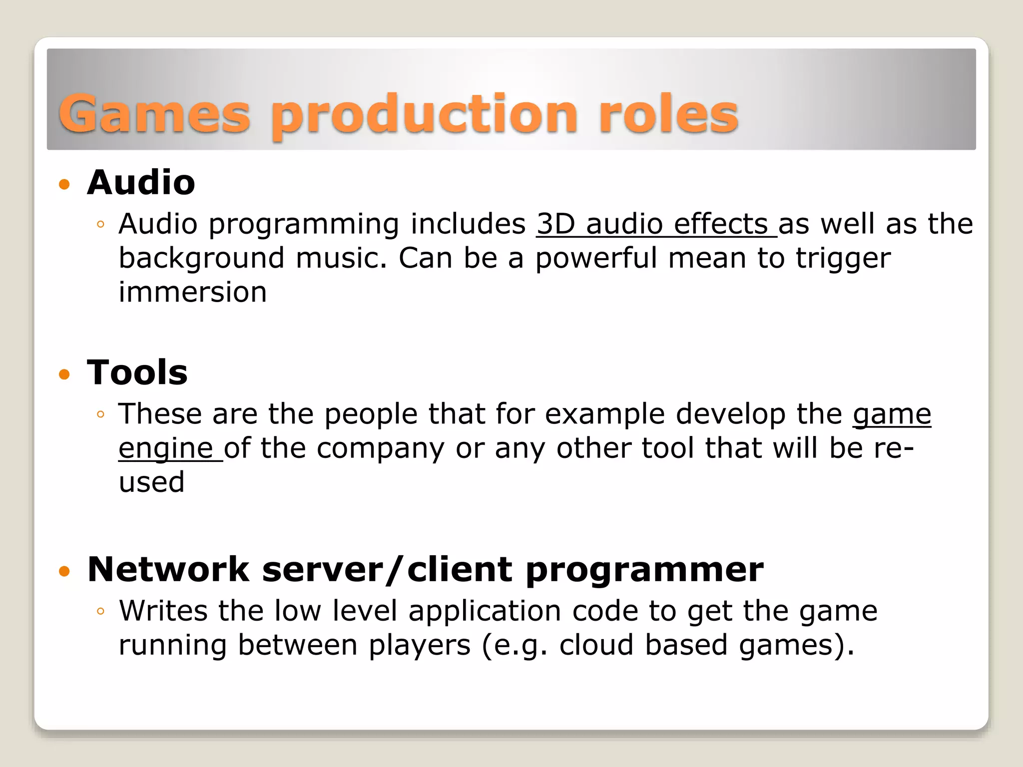 Games production roles
 Audio
◦ Audio programming includes 3D audio effects as well as the
background music. Can be a powerful mean to trigger
immersion
 Tools
◦ These are the people that for example develop the game
engine of the company or any other tool that will be re-
used
 Network server/client programmer
◦ Writes the low level application code to get the game
running between players (e.g. cloud based games).
 
