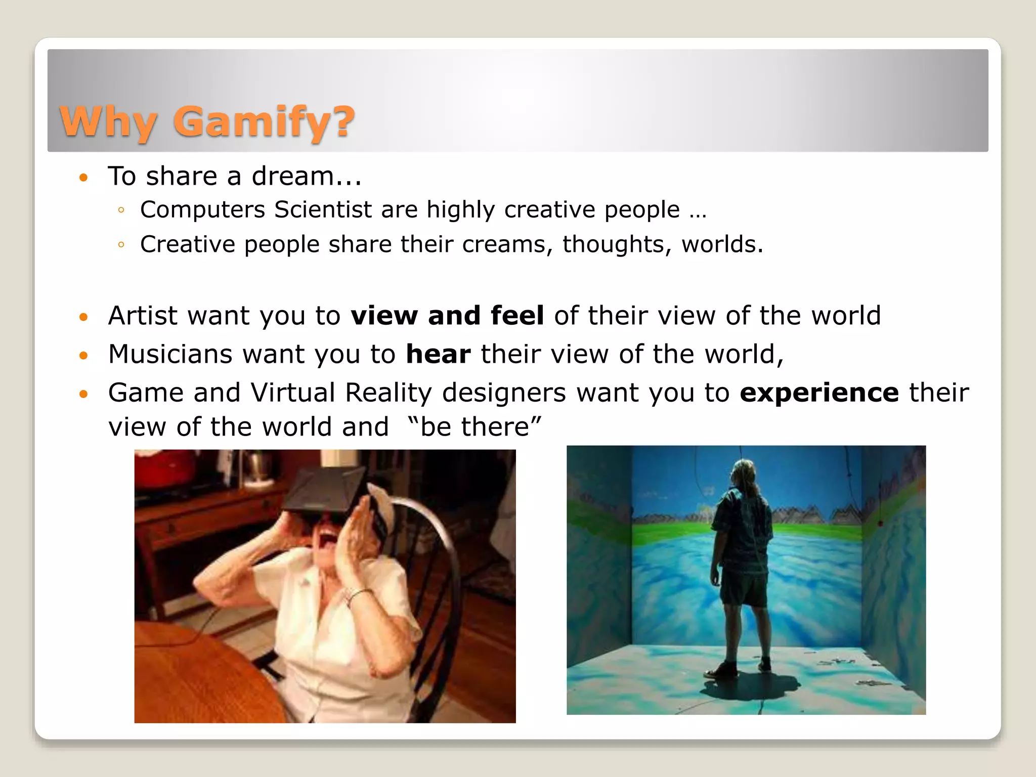 Why Gamify?
 To share a dream...
◦ Computers Scientist are highly creative people …
◦ Creative people share their creams, thoughts, worlds.
 Artist want you to view and feel of their view of the world
 Musicians want you to hear their view of the world,
 Game and Virtual Reality designers want you to experience their
view of the world and “be there”
 