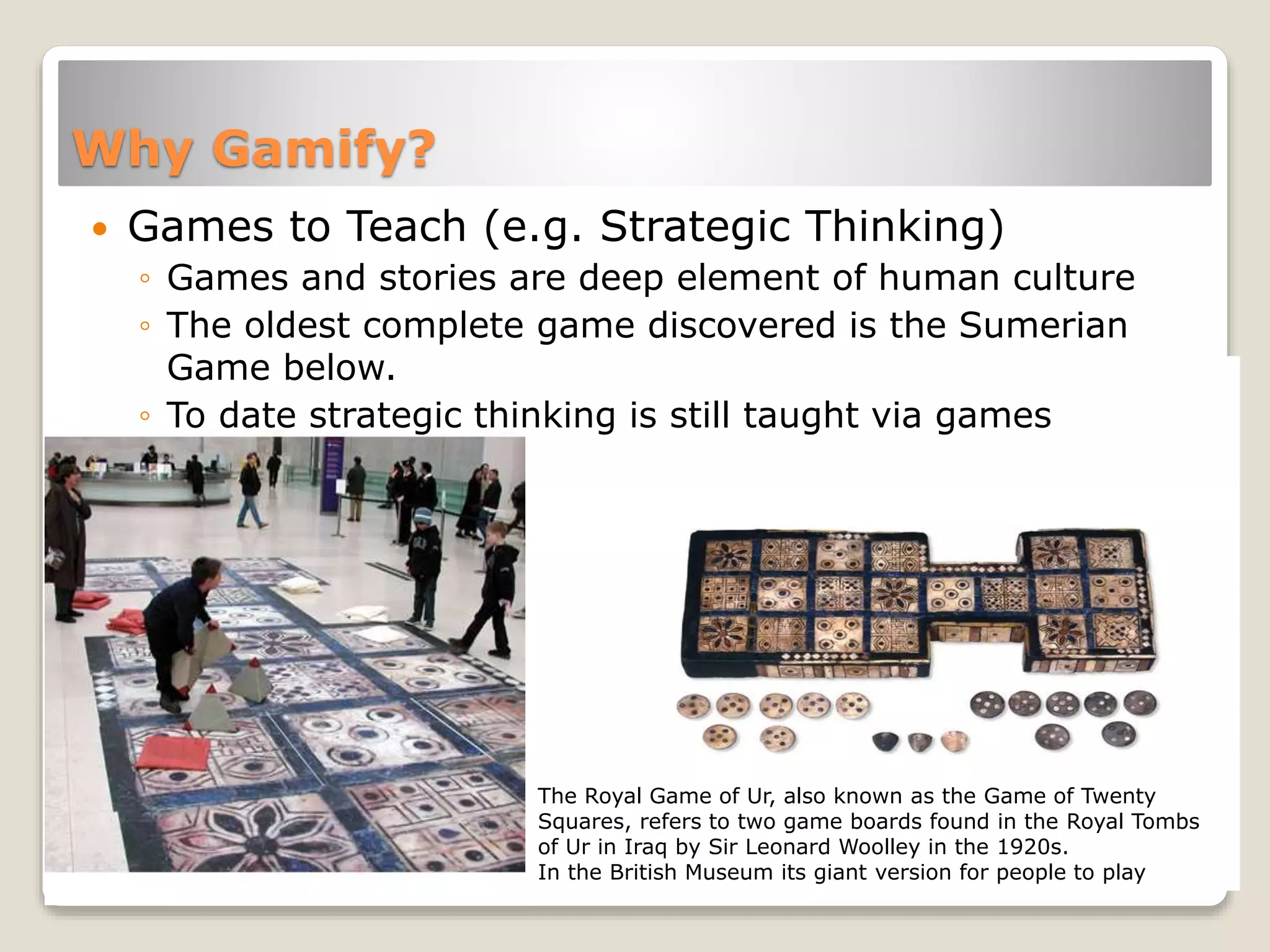 Why Gamify?
 Games to Teach (e.g. Strategic Thinking)
◦ Games and stories are deep element of human culture
◦ The oldest complete game discovered is the Sumerian
Game below.
◦ To date strategic thinking is still taught via games
The Royal Game of Ur, also known as the Game of Twenty
Squares, refers to two game boards found in the Royal Tombs
of Ur in Iraq by Sir Leonard Woolley in the 1920s.
In the British Museum its giant version for people to play
 