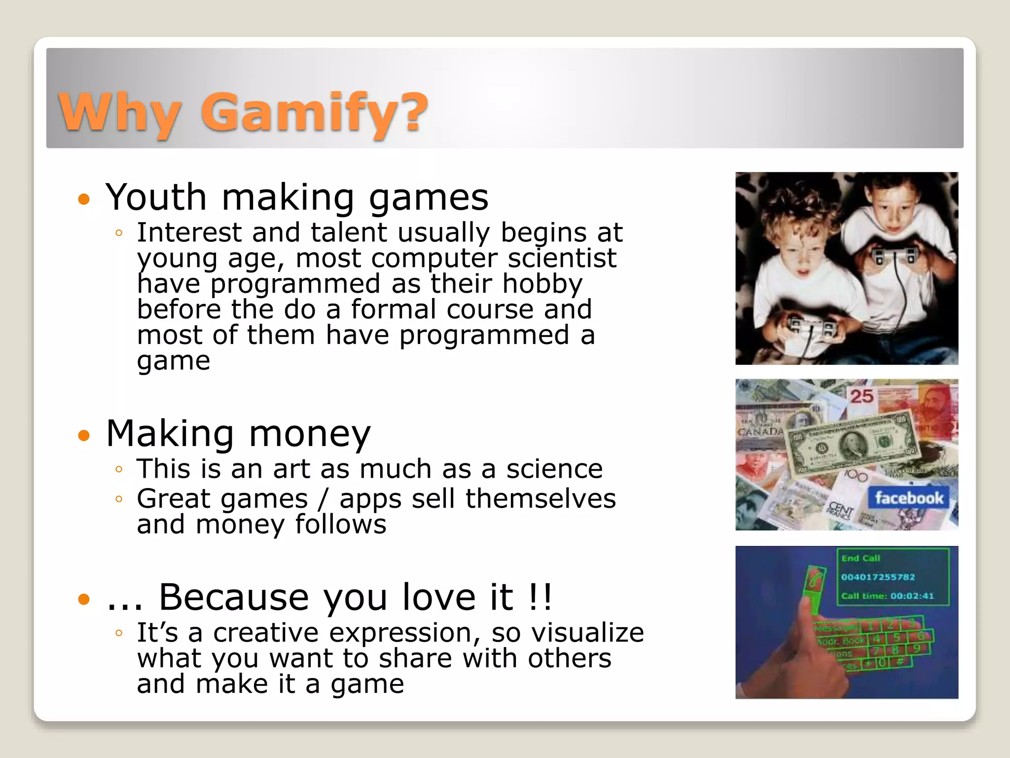 Why Gamify?
 Youth making games
◦ Interest and talent usually begins at
young age, most computer scientist
have programmed as their hobby
before the do a formal course and
most of them have programmed a
game
 Making money
◦ This is an art as much as a science
◦ Great games / apps sell themselves
and money follows
 ... Because you love it !!
◦ It’s a creative expression, so visualize
what you want to share with others
and make it a game
 