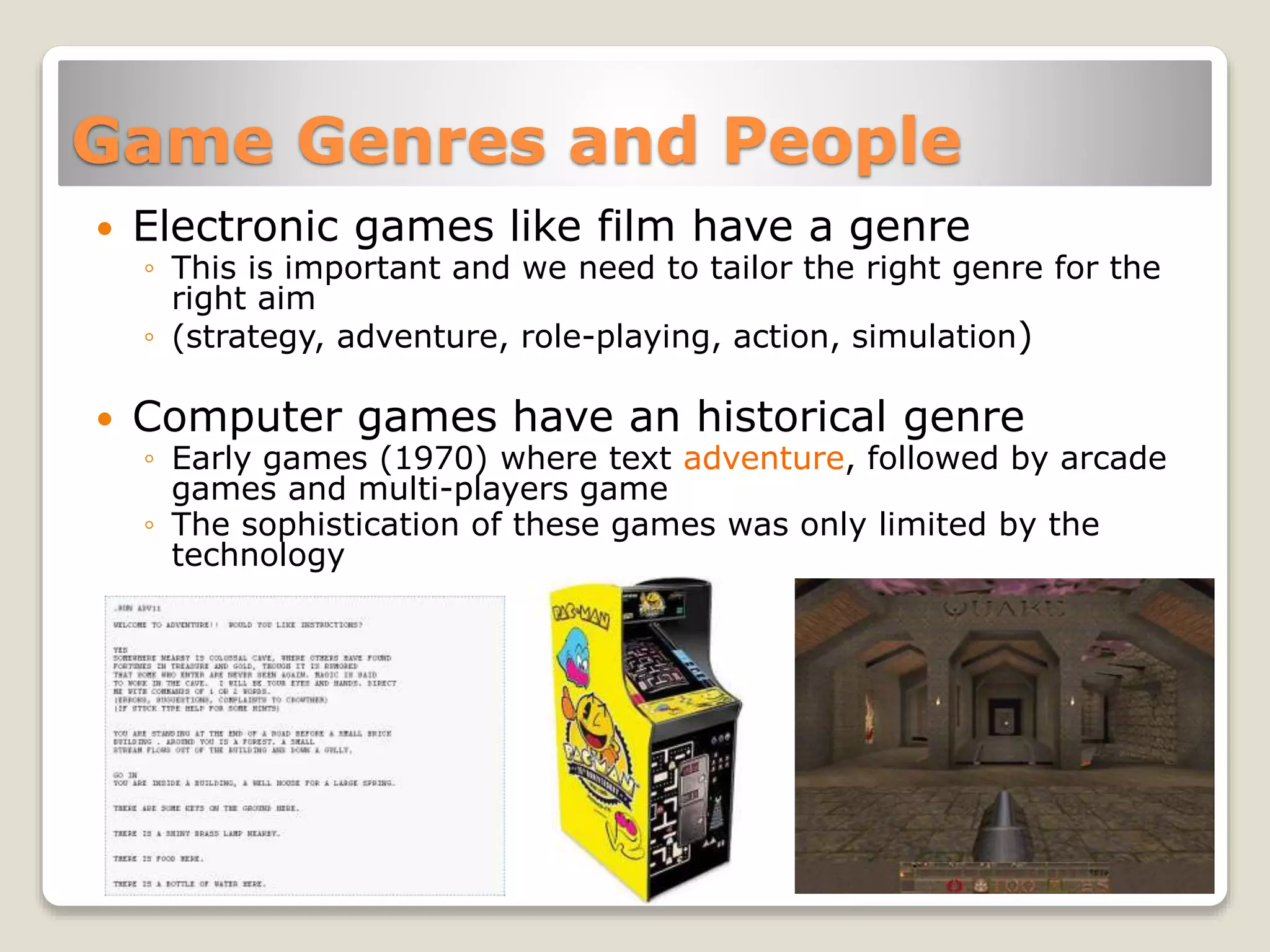 Game Genres and People
 Electronic games like film have a genre
◦ This is important and we need to tailor the right genre for the
right aim
◦ (strategy, adventure, role-playing, action, simulation)
 Computer games have an historical genre
◦ Early games (1970) where text adventure, followed by arcade
games and multi-players game
◦ The sophistication of these games was only limited by the
technology
 