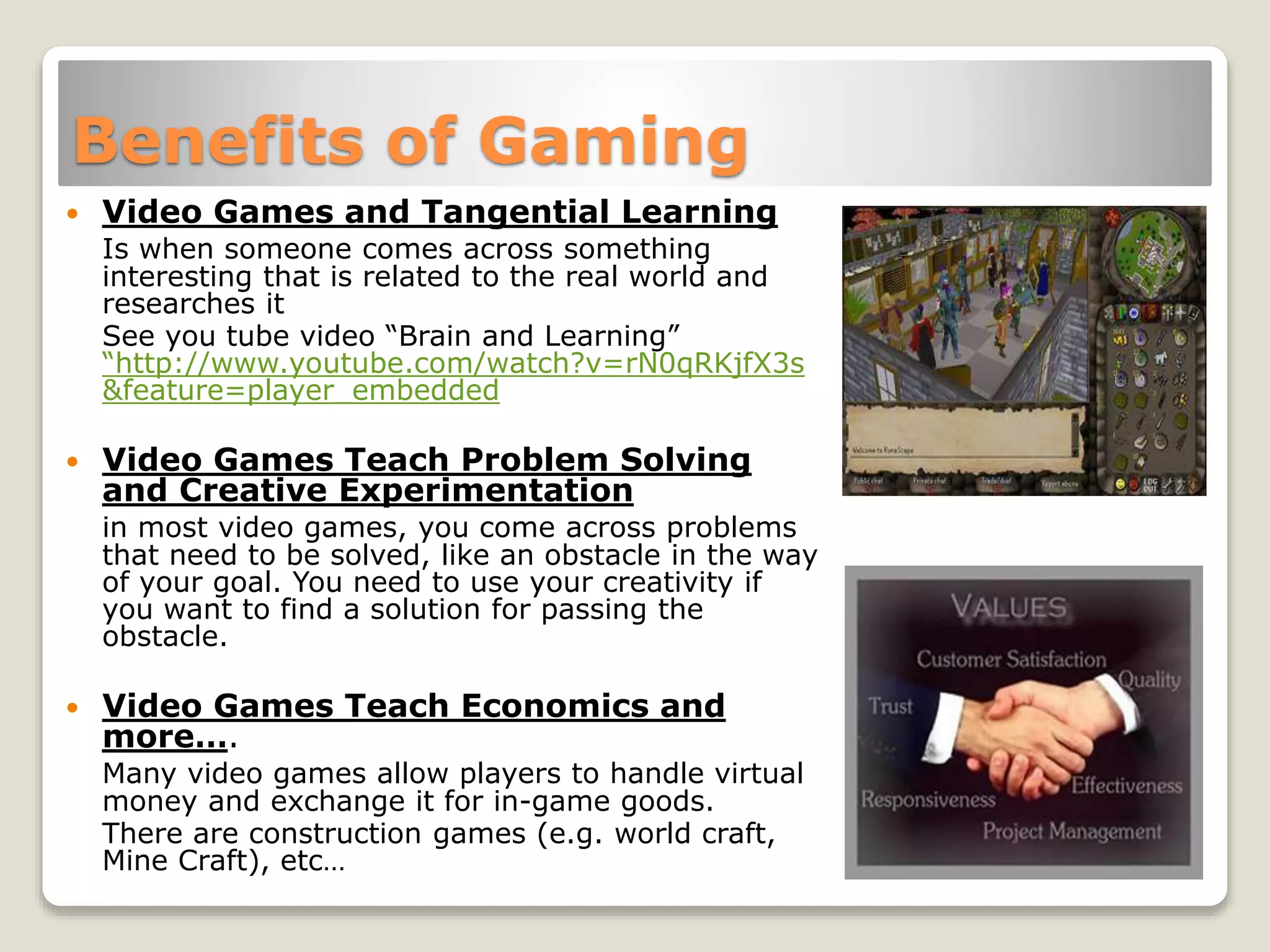 Benefits of Gaming
 Video Games and Tangential Learning
Is when someone comes across something
interesting that is related to the real world and
researches it
See you tube video “Brain and Learning”
“http://www.youtube.com/watch?v=rN0qRKjfX3s
&feature=player_embedded
 Video Games Teach Problem Solving
and Creative Experimentation
in most video games, you come across problems
that need to be solved, like an obstacle in the way
of your goal. You need to use your creativity if
you want to find a solution for passing the
obstacle.
 Video Games Teach Economics and
more….
Many video games allow players to handle virtual
money and exchange it for in-game goods.
There are construction games (e.g. world craft,
Mine Craft), etc…
 