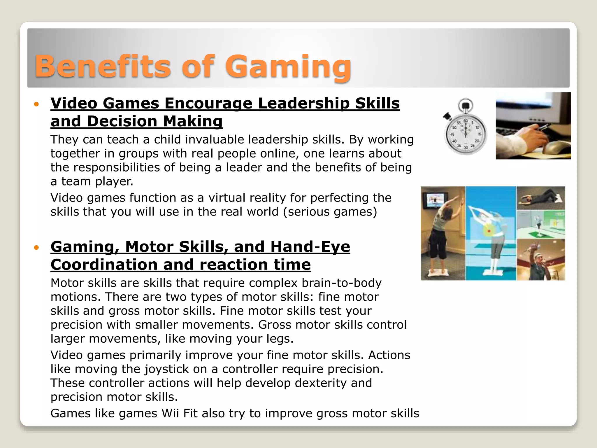 Benefits of Gaming
 Video Games Encourage Leadership Skills
and Decision Making
They can teach a child invaluable leadership skills. By working
together in groups with real people online, one learns about
the responsibilities of being a leader and the benefits of being
a team player.
Video games function as a virtual reality for perfecting the
skills that you will use in the real world (serious games)
 Gaming, Motor Skills, and Hand-Eye
Coordination and reaction time
Motor skills are skills that require complex brain-to-body
motions. There are two types of motor skills: fine motor
skills and gross motor skills. Fine motor skills test your
precision with smaller movements. Gross motor skills control
larger movements, like moving your legs.
Video games primarily improve your fine motor skills. Actions
like moving the joystick on a controller require precision.
These controller actions will help develop dexterity and
precision motor skills.
Games like games Wii Fit also try to improve gross motor skills
 