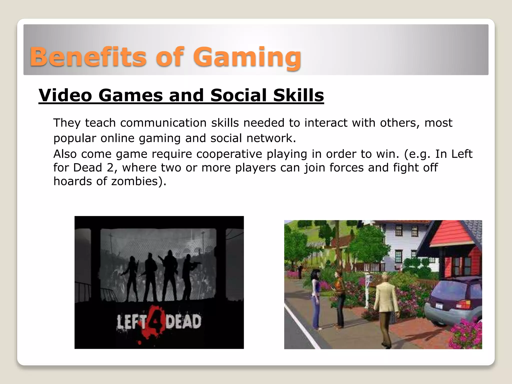 Benefits of Gaming
Video Games and Social Skills
They teach communication skills needed to interact with others, most
popular online gaming and social network.
Also come game require cooperative playing in order to win. (e.g. In Left
for Dead 2, where two or more players can join forces and fight off
hoards of zombies).
 
