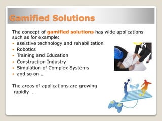 Gamified Solutions
The concept of gamified solutions has wide applications
such as for example:
 assistive technology and rehabilitation
 Robotics
 Training and Education
 Construction Industry
 Simulation of Complex Systems
 and so on …
The areas of applications are growing
rapidly …
 