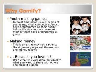 Why Gamify?
 Youth making games
◦ Interest and talent usually begins at
young age, most computer scientist
have programmed as their hobby
before the do a formal course and
most of them have programmed a
game
 Making money
◦ This is an art as much as a science
◦ Great games / apps sell themselves
and money follows
 ... Because you love it !!
◦ It’s a creative expression, so visualize
what you want to share with others
and make it a game
 