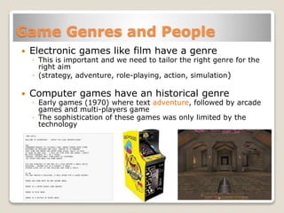 Game Genres and People
 Electronic games like film have a genre
◦ This is important and we need to tailor the right genre for the
right aim
◦ (strategy, adventure, role-playing, action, simulation)
 Computer games have an historical genre
◦ Early games (1970) where text adventure, followed by arcade
games and multi-players game
◦ The sophistication of these games was only limited by the
technology
 