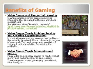 Benefits of Gaming
 Video Games and Tangential Learning
Is when someone comes across something
interesting that is related to the real world and
researches it
See you tube video “Brain and Learning”
“http://www.youtube.com/watch?v=rN0qRKjfX3s
&feature=player_embedded
 Video Games Teach Problem Solving
and Creative Experimentation
in most video games, you come across problems
that need to be solved, like an obstacle in the way
of your goal. You need to use your creativity if
you want to find a solution for passing the
obstacle.
 Video Games Teach Economics and
more….
Many video games allow players to handle virtual
money and exchange it for in-game goods.
There are construction games (e.g. world craft,
Mine Craft), etc…
 