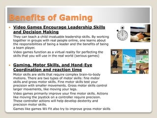 Benefits of Gaming
 Video Games Encourage Leadership Skills
and Decision Making
They can teach a child invaluable leadership skills. By working
together in groups with real people online, one learns about
the responsibilities of being a leader and the benefits of being
a team player.
Video games function as a virtual reality for perfecting the
skills that you will use in the real world (serious games)
 Gaming, Motor Skills, and Hand-Eye
Coordination and reaction time
Motor skills are skills that require complex brain-to-body
motions. There are two types of motor skills: fine motor
skills and gross motor skills. Fine motor skills test your
precision with smaller movements. Gross motor skills control
larger movements, like moving your legs.
Video games primarily improve your fine motor skills. Actions
like moving the joystick on a controller require precision.
These controller actions will help develop dexterity and
precision motor skills.
Games like games Wii Fit also try to improve gross motor skills
 