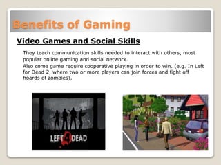 Benefits of Gaming
Video Games and Social Skills
They teach communication skills needed to interact with others, most
popular online gaming and social network.
Also come game require cooperative playing in order to win. (e.g. In Left
for Dead 2, where two or more players can join forces and fight off
hoards of zombies).
 