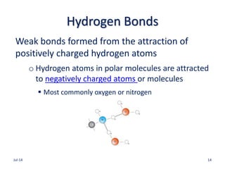 Hydrogen Bonds
Weak bonds formed from the attraction of
positively charged hydrogen atoms
o Hydrogen atoms in polar molecules are attracted
to negatively charged atoms or molecules
 Most commonly oxygen or nitrogen
Jul-14 14
 